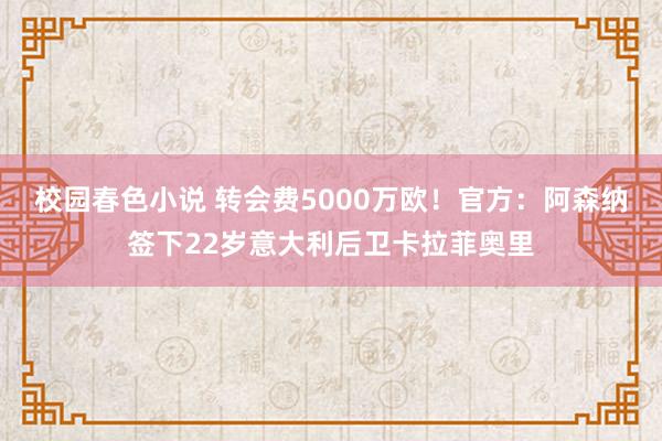 校园春色小说 转会费5000万欧！官方：阿森纳签下22岁意大利后卫卡拉菲奥里