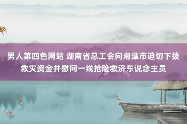 男人第四色网站 湖南省总工会向湘潭市迫切下拨救灾资金并慰问一线抢险救济东说念主员