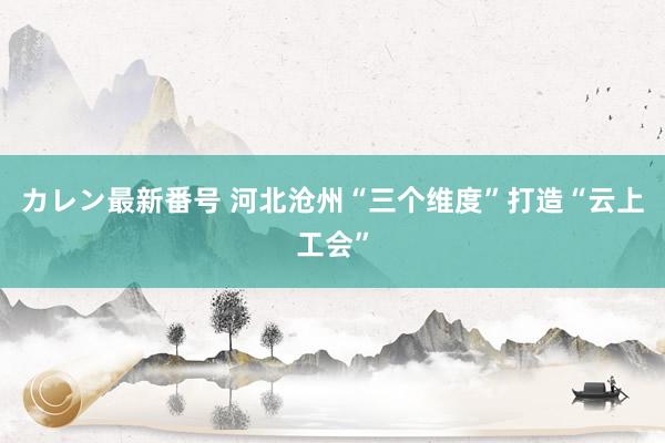 カレン最新番号 河北沧州“三个维度”打造“云上工会”