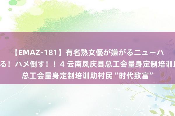 【EMAZ-181】有名熟女優が嫌がるニューハーフをガチでハメる！ハメ倒す！！4 云南凤庆县总工会量身定制培训助村民“时代致富”