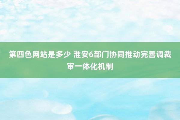 第四色网站是多少 淮安6部门协同推动完善调裁审一体化机制