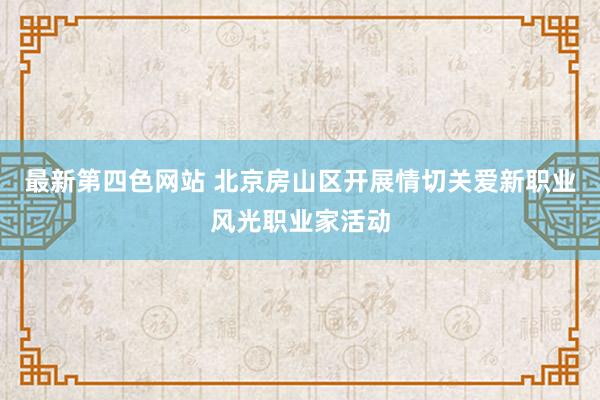 最新第四色网站 北京房山区开展情切关爱新职业风光职业家活动