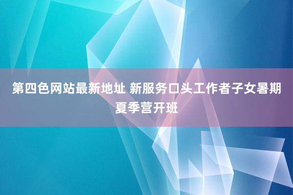 第四色网站最新地址 新服务口头工作者子女暑期夏季营开班