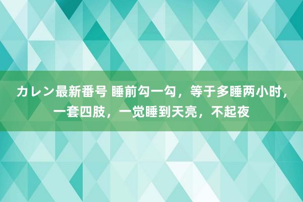 カレン最新番号 睡前勾一勾，等于多睡两小时，一套四肢，一觉睡到天亮，不起夜