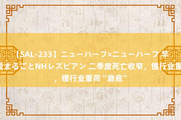 【SAL-233】ニューハーフ×ニューハーフ 竿有り同性愛まるごとNHレズビアン 二季度死亡收窄，锂行业重荷“磨底”