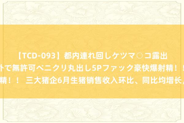 【TCD-093】都内連れ回しケツマ○コ露出 ド変態ニューハーフ野外で無許可ペニクリ丸出し5Pファック豪快爆射精！！ 三大猪企6月生猪销售收入环比、同比均增长，温氏股份增幅最大