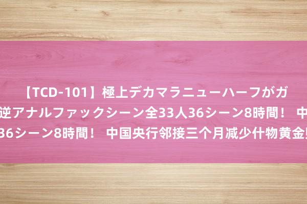 【TCD-101】極上デカマラニューハーフがガン掘り前立腺直撃快感逆アナルファックシーン全33人36シーン8時間！ 中国央行邻接三个月减少什物黄金购买