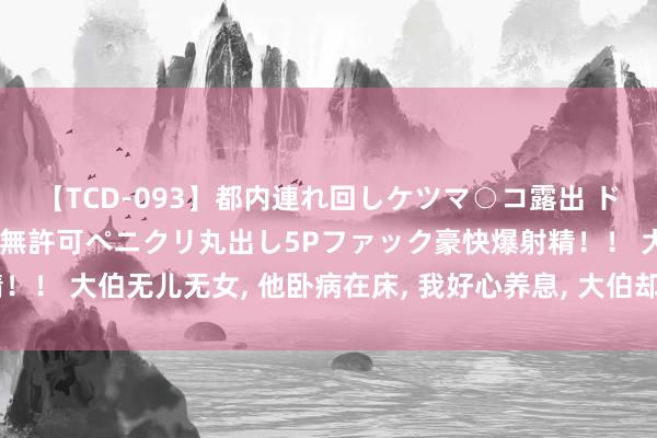 【TCD-093】都内連れ回しケツマ○コ露出 ド変態ニューハーフ野外で無許可ペニクリ丸出し5Pファック豪快爆射精！！ 大伯无儿无女， 他卧病在床， 我好心养息， 大伯却冷笑: 遗产没你份