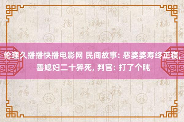 伦理久播播快播电影网 民间故事: 恶婆婆寿终正寝， 善媳妇二十猝死， 判官: 打了个盹