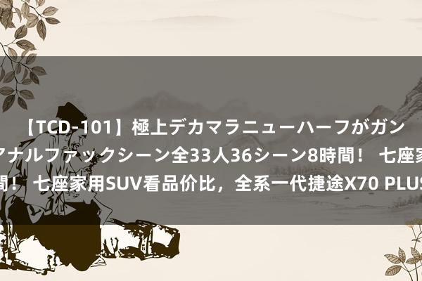 【TCD-101】極上デカマラニューハーフがガン掘り前立腺直撃快感逆アナルファックシーン全33人36シーン8時間！ 七座家用SUV看品价比，全系一代捷途X70 PLUS有满盈穿透力