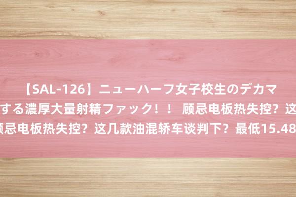 【SAL-126】ニューハーフ女子校生のデカマラが生穿きブルマを圧迫する濃厚大量射精ファック！！ 顾忌电板热失控？这几款油混轿车谈判下？最低15.48万元起