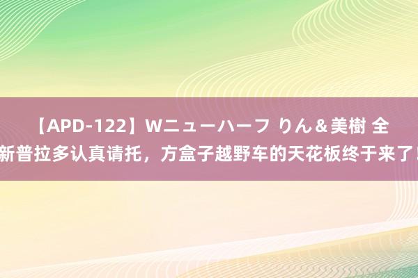 【APD-122】Wニューハーフ りん＆美樹 全新普拉多认真请托，方盒子越野车的天花板终于来了！