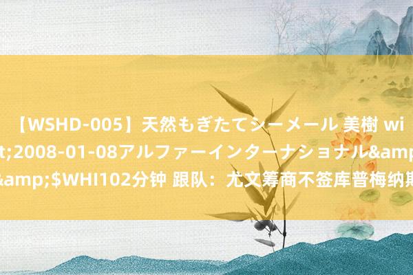 【WSHD-005】天然もぎたてシーメール 美樹 with りん</a>2008-01-08アルファーインターナショナル&$WHI102分钟 跟队：尤文筹商不签库普梅纳斯，拿钱追加莱诺和冈萨雷斯