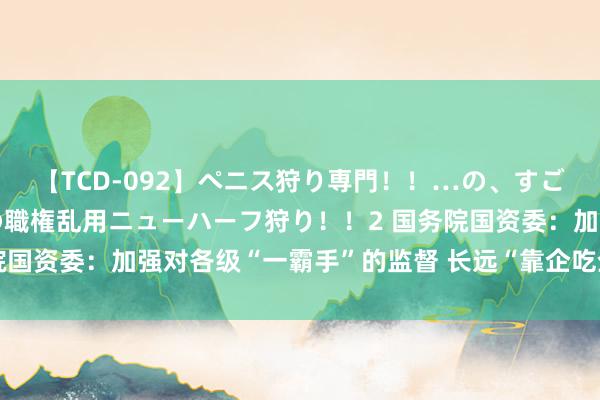 【TCD-092】ペニス狩り専門！！…の、すごい痴女万引きGメン達の職権乱用ニューハーフ狩り！！2 国务院国资委：加强对各级“一霸手”的监督 长远“靠企吃企”专项整治