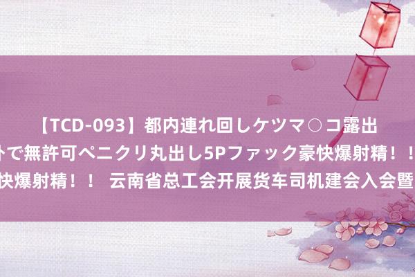 【TCD-093】都内連れ回しケツマ○コ露出 ド変態ニューハーフ野外で無許可ペニクリ丸出し5Pファック豪快爆射精！！ 云南省总工会开展货车司机建会入会暨服务关爱举止