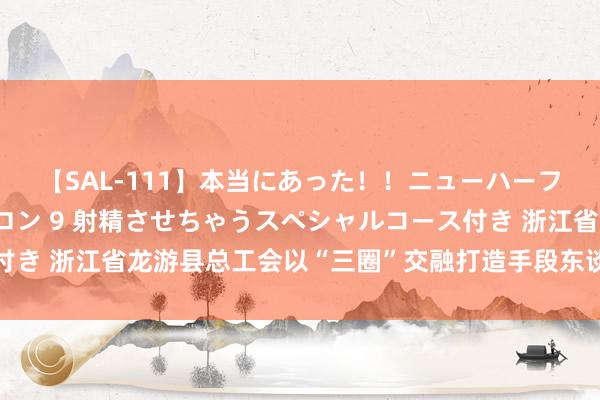 【SAL-111】本当にあった！！ニューハーフ御用達 性感エステサロン 9 射精させちゃうスペシャルコース付き 浙江省龙游县总工会以“三圈”交融打造手段东谈主才栽种重生态