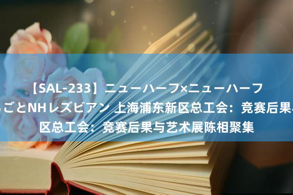 【SAL-233】ニューハーフ×ニューハーフ 竿有り同性愛まるごとNHレズビアン 上海浦东新区总工会：竞赛后果与艺术展陈相聚集