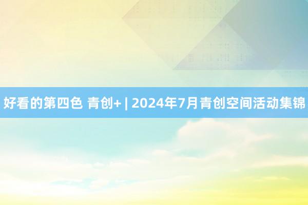 好看的第四色 青创+ | 2024年7月青创空间活动集锦