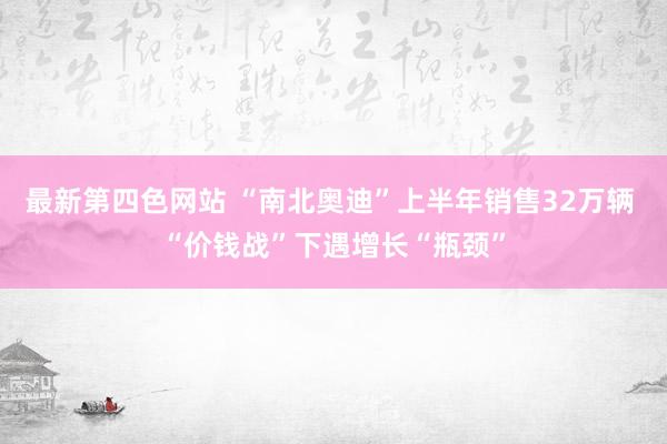 最新第四色网站 “南北奥迪”上半年销售32万辆 “价钱战”下遇增长“瓶颈”