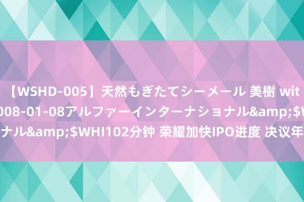 【WSHD-005】天然もぎたてシーメール 美樹 with りん</a>2008-01-08アルファーインターナショナル&$WHI102分钟 荣耀加快IPO进度 决议年内运行股份制雠校