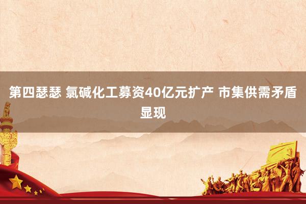 第四瑟瑟 氯碱化工募资40亿元扩产 市集供需矛盾显现