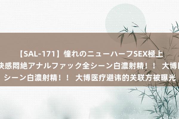 【SAL-171】憧れのニューハーフSEX極上射精タイム イキまくり快感悶絶アナルファック全シーン白濃射精！！ 大博医疗避讳的关联方被曝光