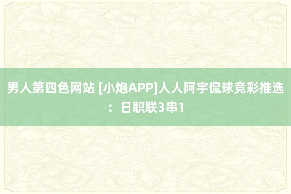 男人第四色网站 [小炮APP]人人阿宇侃球竞彩推选：日职联3串1