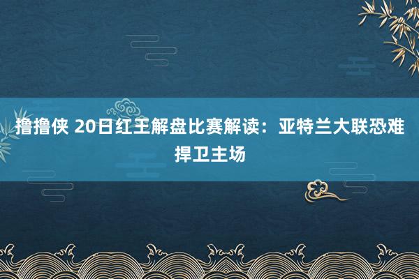 撸撸侠 20日红王解盘比赛解读：亚特兰大联恐难捍卫主场