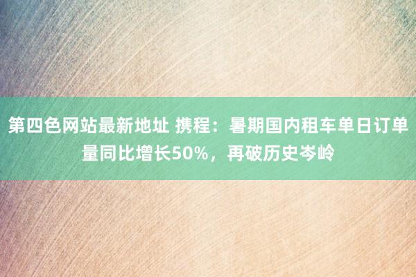 第四色网站最新地址 携程：暑期国内租车单日订单量同比增长50%，再破历史岑岭