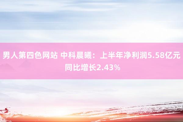 男人第四色网站 中科晨曦：上半年净利润5.58亿元 同比增长2.43%