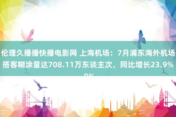 伦理久播播快播电影网 上海机场：7月浦东海外机场搭客糊涂量达708.11万东谈主次，同比增长23.9%