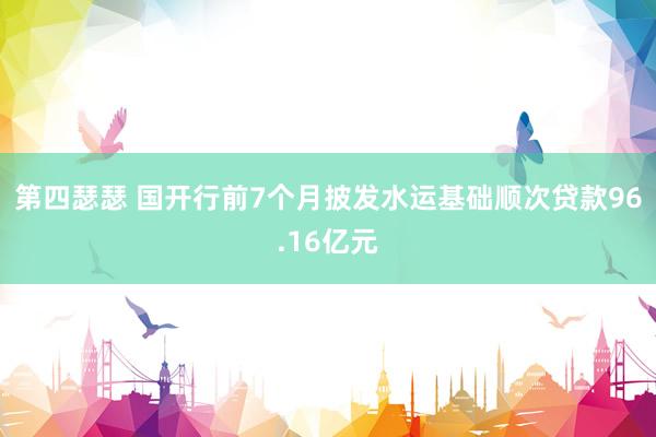 第四瑟瑟 国开行前7个月披发水运基础顺次贷款96.16亿元