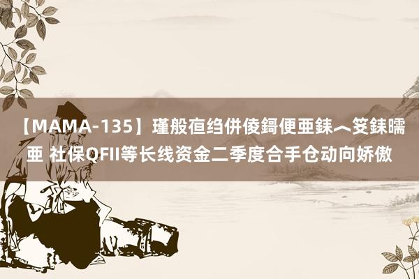 【MAMA-135】瑾般亱绉併倰鎶便亜銇︿笅銇曘亜 社保QFII等长线资金二季度合手仓动向娇傲