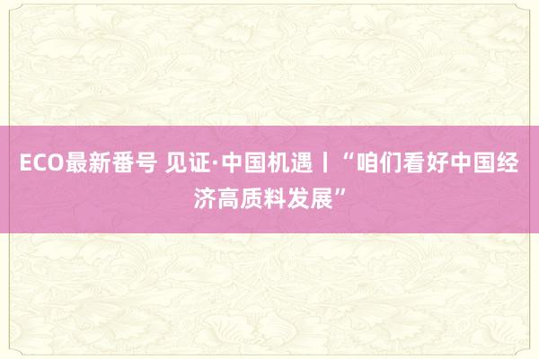 ECO最新番号 见证·中国机遇丨“咱们看好中国经济高质料发展”