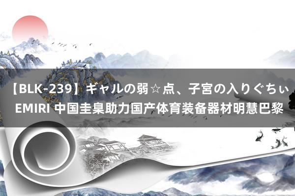 【BLK-239】ギャルの弱☆点、子宮の入りぐちぃ EMIRI 中国圭臬助力国产体育装备器材明慧巴黎