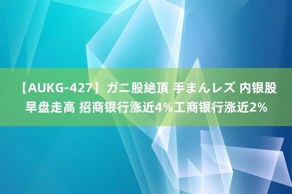 【AUKG-427】ガニ股絶頂 手まんレズ 内银股早盘走高 招商银行涨近4%工商银行涨近2%