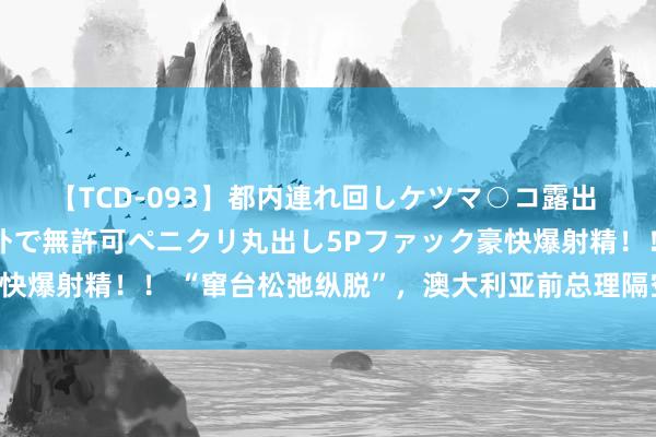 【TCD-093】都内連れ回しケツマ○コ露出 ド変態ニューハーフ野外で無許可ペニクリ丸出し5Pファック豪快爆射精！！ “窜台松弛纵脱”，澳大利亚前总理隔空揭底佩洛西