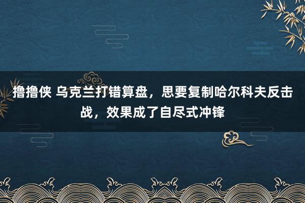 撸撸侠 乌克兰打错算盘，思要复制哈尔科夫反击战，效果成了自尽式冲锋