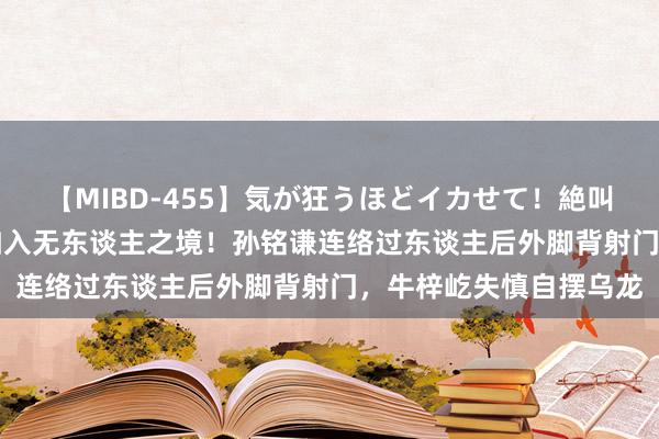 【MIBD-455】気が狂うほどイカせて！絶叫アクメ50連発4時間 如入无东谈主之境！孙铭谦连络过东谈主后外脚背射门，牛梓屹失慎自摆乌龙