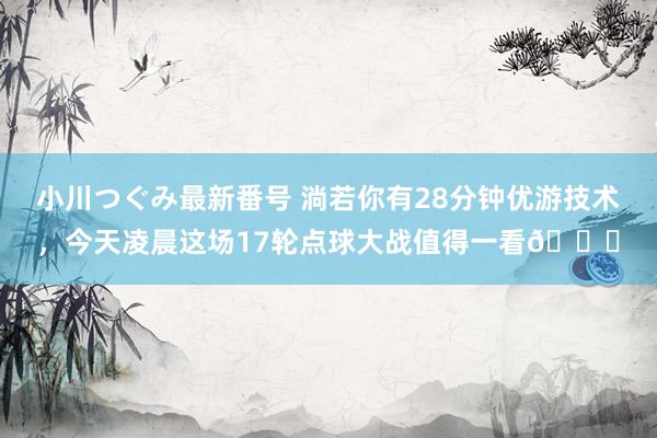 小川つぐみ最新番号 淌若你有28分钟优游技术，今天凌晨这场17轮点球大战值得一看?