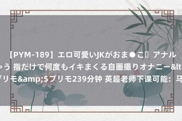 【PYM-189】エロ可愛いJKがおま●こ・アナルをいっぱい見せちゃう 指だけで何度もイキまくる自画撮りオナニー</a>2016-04-18プリモ&$プリモ239分钟 英超老师下课可能：马雷斯卡居首，埃迪-豪第二，滕哈赫第三