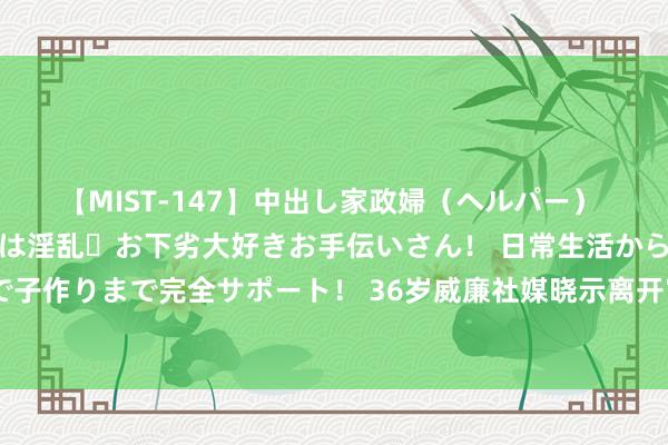 【MIST-147】中出し家政婦（ヘルパー） 清楚で美人な出張家政婦は淫乱・お下劣大好きお手伝いさん！ 日常生活から夜の性活で子作りまで完全サポート！ 36岁威廉社媒晓示离开富勒姆：这家俱乐部将持久在我心中