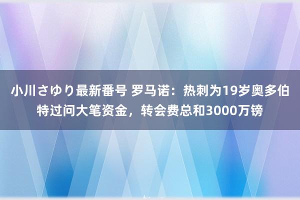 小川さゆり最新番号 罗马诺：热刺为19岁奥多伯特过问大笔资金，转会费总和3000万镑