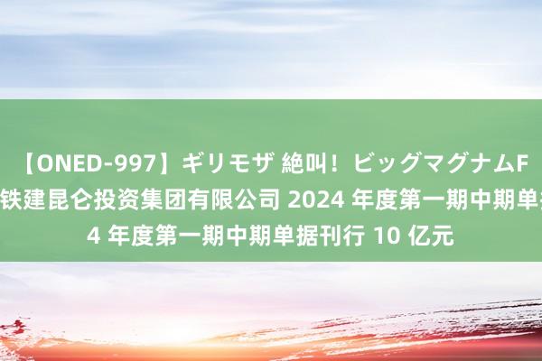 【ONED-997】ギリモザ 絶叫！ビッグマグナムFUCK Ami 中国铁建昆仑投资集团有限公司 2024 年度第一期中期单据刊行 10 亿元