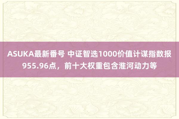 ASUKA最新番号 中证智选1000价值计谋指数报955.96点，前十大权重包含淮河动力等