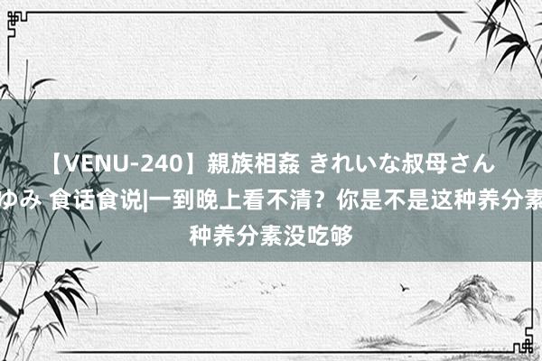 【VENU-240】親族相姦 きれいな叔母さん 高梨あゆみ 食话食说|一到晚上看不清？你是不是这种养分素没吃够