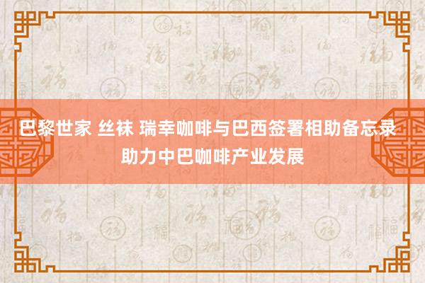 巴黎世家 丝袜 瑞幸咖啡与巴西签署相助备忘录  助力中巴咖啡产业发展