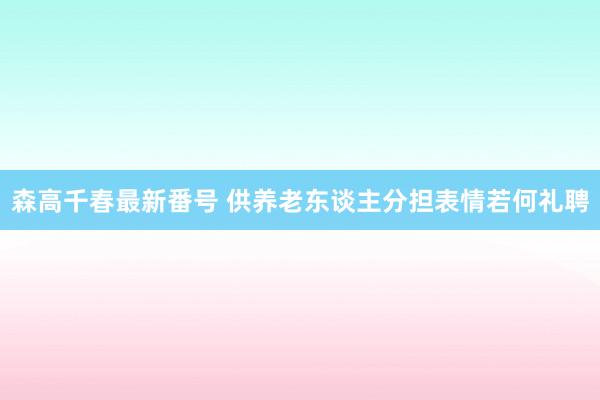 森高千春最新番号 供养老东谈主分担表情若何礼聘