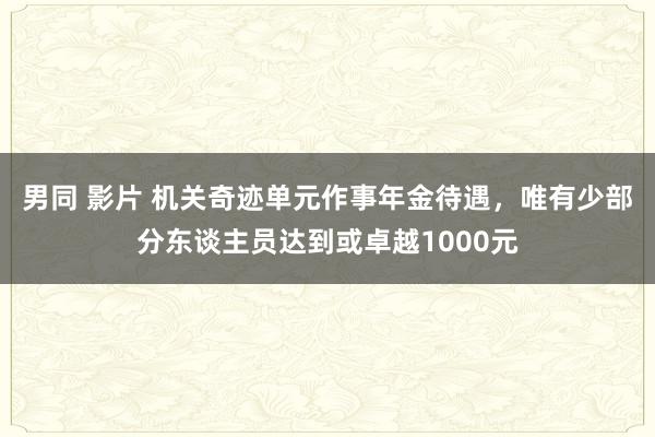 男同 影片 机关奇迹单元作事年金待遇，唯有少部分东谈主员达到或卓越1000元