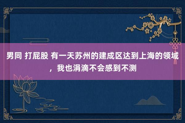 男同 打屁股 有一天苏州的建成区达到上海的领域，我也涓滴不会感到不测